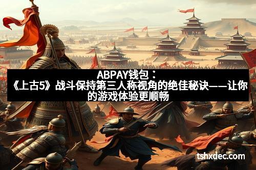 ABPAY钱包：《上古5》战斗保持第三人称视角的绝佳秘诀——让你的游戏体验更顺畅、更精彩