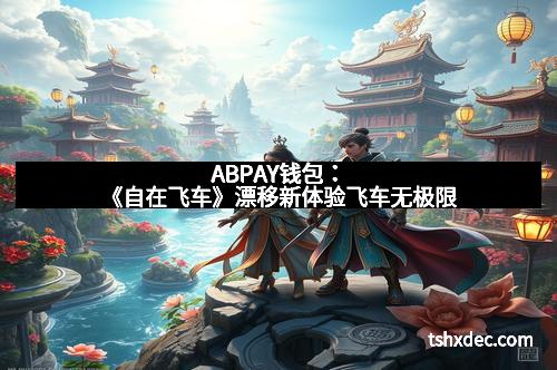 ABPAY钱包：《自在飞车》漂移新体验飞车无极限